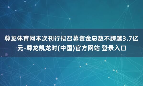 尊龙体育网 本次刊行拟召募资金总数不跨越3.7亿元-尊龙凯龙时(中国)官方网站 登录入口