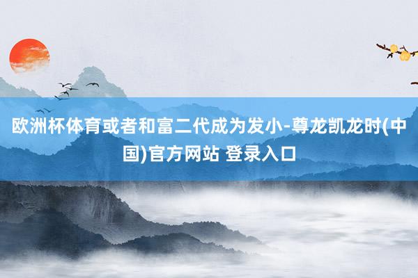 欧洲杯体育或者和富二代成为发小-尊龙凯龙时(中国)官方网站 登录入口