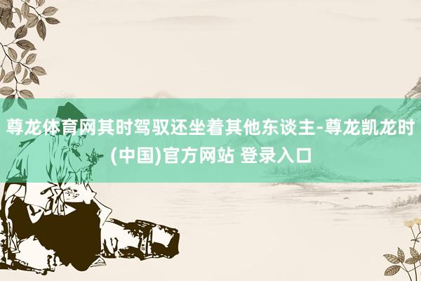尊龙体育网其时驾驭还坐着其他东谈主-尊龙凯龙时(中国)官方网站 登录入口