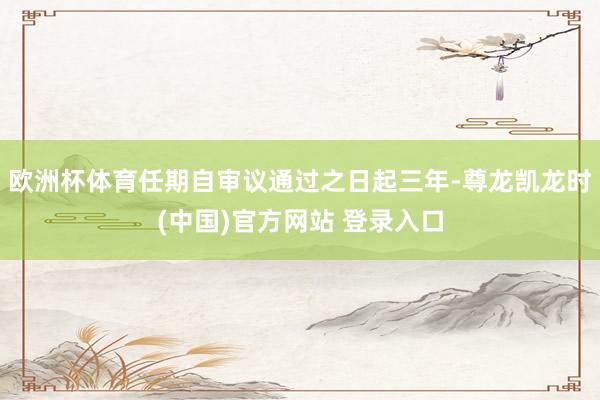 欧洲杯体育任期自审议通过之日起三年-尊龙凯龙时(中国)官方网站 登录入口