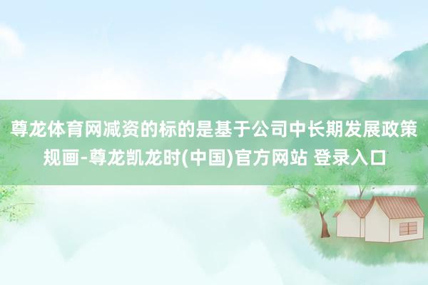 尊龙体育网 减资的标的是基于公司中长期发展政策规画-尊龙凯龙时(中国)官方网站 登录入口