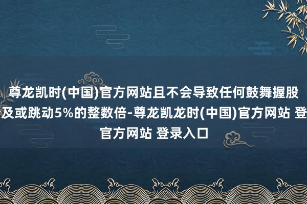 尊龙凯时(中国)官方网站且不会导致任何鼓舞握股比例涉及或跳动5%的整数倍-尊龙凯龙时(中国)官方网站 登录入口