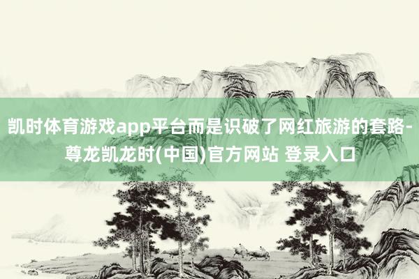 凯时体育游戏app平台而是识破了网红旅游的套路-尊龙凯龙时(中国)官方网站 登录入口