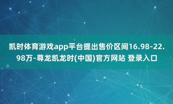 凯时体育游戏app平台提出售价区间16.98-22.98万-尊龙凯龙时(中国)官方网站 登录入口
