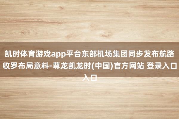 凯时体育游戏app平台东部机场集团同步发布航路收罗布局意料-尊龙凯龙时(中国)官方网站 登录入口