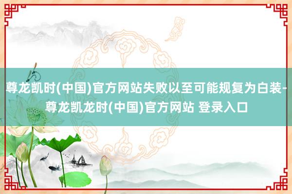尊龙凯时(中国)官方网站失败以至可能规复为白装-尊龙凯龙时(中国)官方网站 登录入口