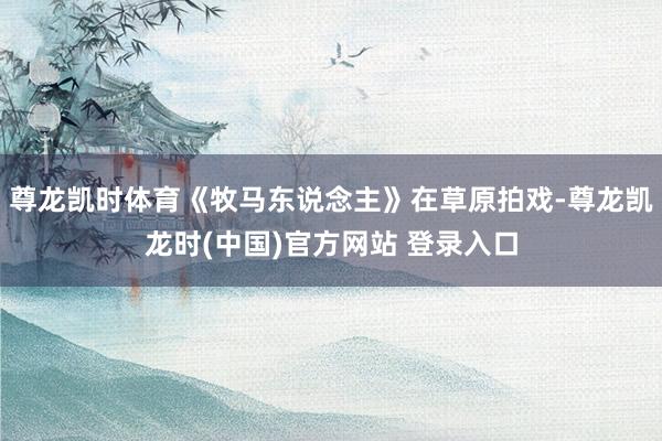 尊龙凯时体育《牧马东说念主》在草原拍戏-尊龙凯龙时(中国)官方网站 登录入口