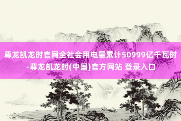 尊龙凯龙时官网全社会用电量累计50999亿千瓦时-尊龙凯龙时(中国)官方网站 登录入口