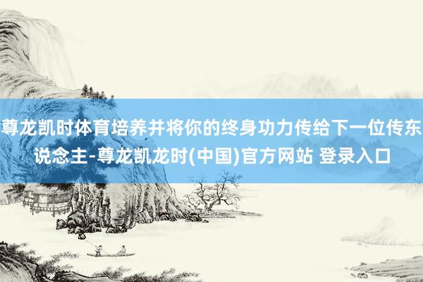 尊龙凯时体育培养并将你的终身功力传给下一位传东说念主-尊龙凯龙时(中国)官方网站 登录入口