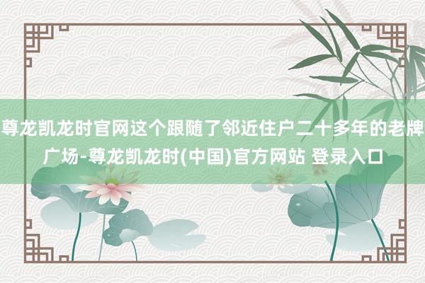 尊龙凯龙时官网这个跟随了邻近住户二十多年的老牌广场-尊龙凯龙时(中国)官方网站 登录入口