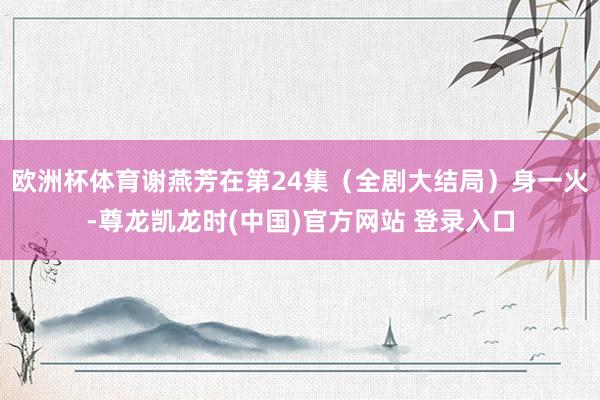 欧洲杯体育谢燕芳在第24集（全剧大结局）身一火-尊龙凯龙时(中国)官方网站 登录入口