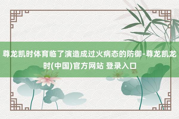 尊龙凯时体育临了演造成过火病态的防御-尊龙凯龙时(中国)官方网站 登录入口