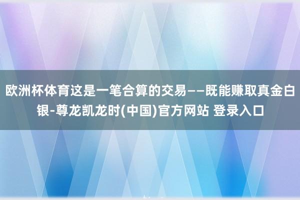 欧洲杯体育这是一笔合算的交易——既能赚取真金白银-尊龙凯龙时(中国)官方网站 登录入口