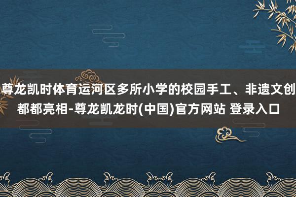 尊龙凯时体育运河区多所小学的校园手工、非遗文创都都亮相-尊龙凯龙时(中国)官方网站 登录入口