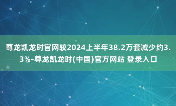 尊龙凯龙时官网较2024上半年38.2万套减少约3.3%-尊龙凯龙时(中国)官方网站 登录入口