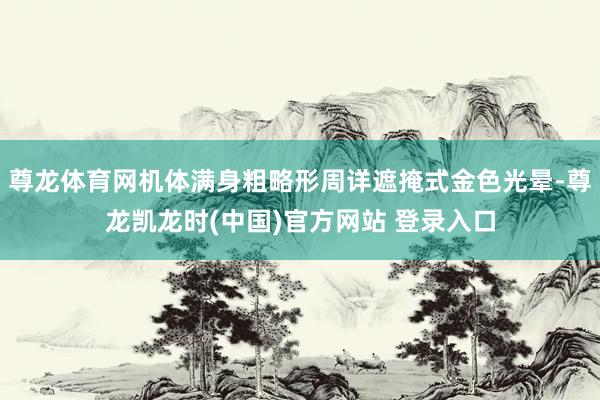 尊龙体育网机体满身粗略形周详遮掩式金色光晕-尊龙凯龙时(中国)官方网站 登录入口