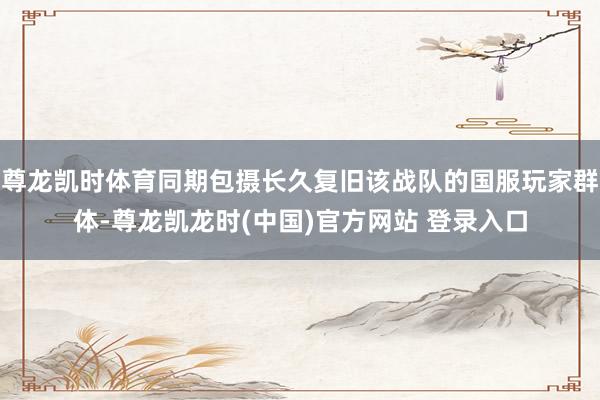 尊龙凯时体育同期包摄长久复旧该战队的国服玩家群体-尊龙凯龙时(中国)官方网站 登录入口