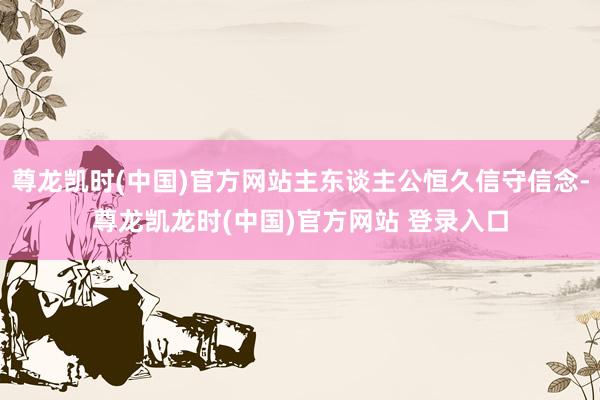 尊龙凯时(中国)官方网站主东谈主公恒久信守信念-尊龙凯龙时(中国)官方网站 登录入口