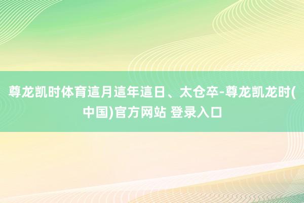 尊龙凯时体育這月這年這日、太仓卒-尊龙凯龙时(中国)官方网站 登录入口