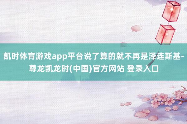 凯时体育游戏app平台说了算的就不再是泽连斯基-尊龙凯龙时(中国)官方网站 登录入口