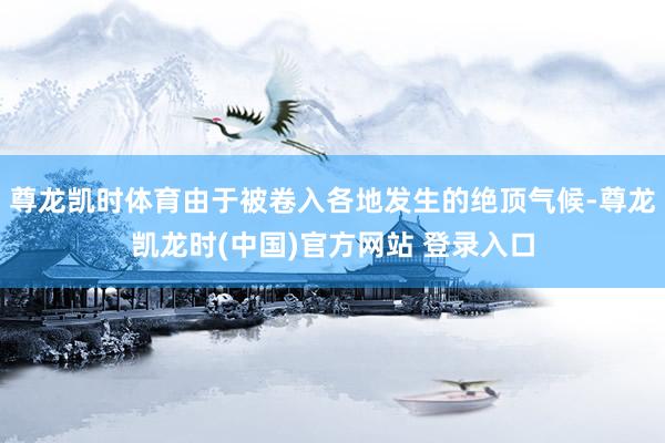 尊龙凯时体育由于被卷入各地发生的绝顶气候-尊龙凯龙时(中国)官方网站 登录入口