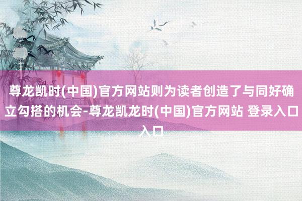 尊龙凯时(中国)官方网站则为读者创造了与同好确立勾搭的机会-尊龙凯龙时(中国)官方网站 登录入口