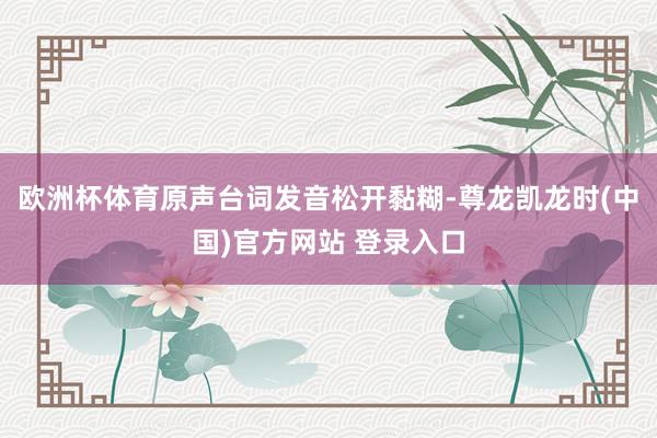 欧洲杯体育原声台词发音松开黏糊-尊龙凯龙时(中国)官方网站 登录入口