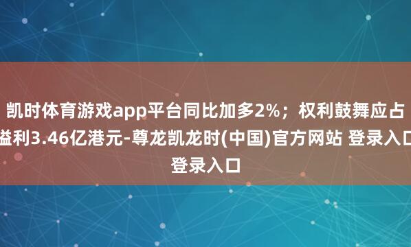 凯时体育游戏app平台同比加多2%；权利鼓舞应占溢利3.46亿港元-尊龙凯龙时(中国)官方网站 登录入口