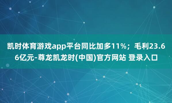凯时体育游戏app平台同比加多11%;毛利23.66亿元-尊龙凯龙时(中国)官方网站 登录入口