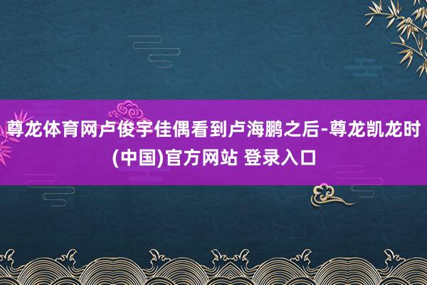 尊龙体育网卢俊宇佳偶看到卢海鹏之后-尊龙凯龙时(中国)官方网站 登录入口