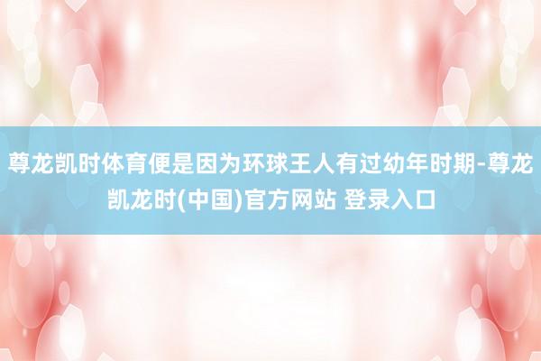 尊龙凯时体育便是因为环球王人有过幼年时期-尊龙凯龙时(中国)官方网站 登录入口