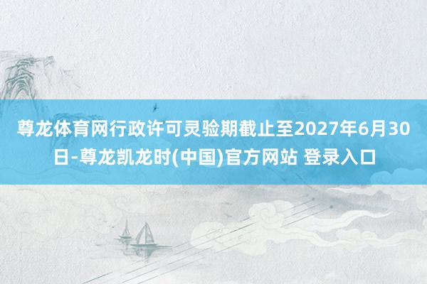 尊龙体育网行政许可灵验期截止至2027年6月30日-尊龙凯龙时(中国)官方网站 登录入口