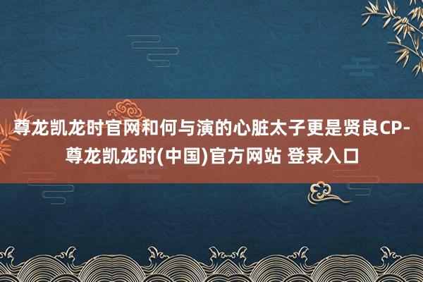 尊龙凯龙时官网和何与演的心脏太子更是贤良CP-尊龙凯龙时(中国)官方网站 登录入口