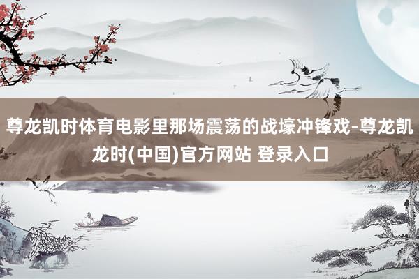 尊龙凯时体育电影里那场震荡的战壕冲锋戏-尊龙凯龙时(中国)官方网站 登录入口
