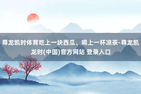 尊龙凯时体育吃上一块西瓜、喝上一杯凉茶-尊龙凯龙时(中国)官方网站 登录入口