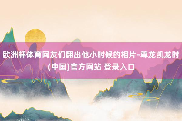 欧洲杯体育网友们翻出他小时候的相片-尊龙凯龙时(中国)官方网站 登录入口