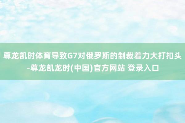 尊龙凯时体育导致G7对俄罗斯的制裁着力大打扣头-尊龙凯龙时(中国)官方网站 登录入口