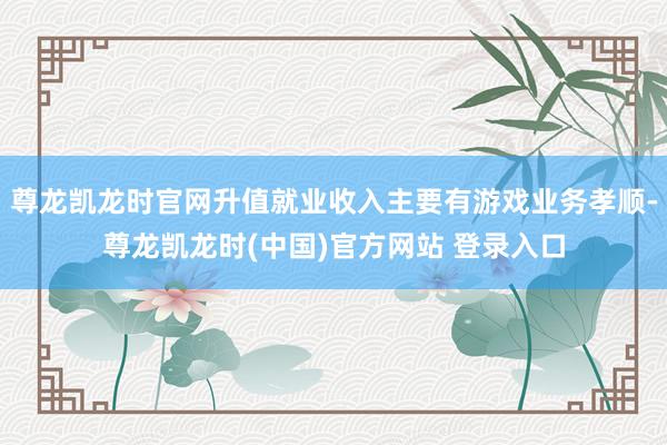 尊龙凯龙时官网升值就业收入主要有游戏业务孝顺-尊龙凯龙时(中国)官方网站 登录入口