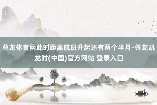 尊龙体育网此时距离航班升起还有两个半月-尊龙凯龙时(中国)官方网站 登录入口