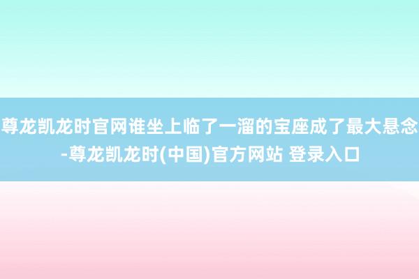 尊龙凯龙时官网谁坐上临了一溜的宝座成了最大悬念-尊龙凯龙时(中国)官方网站 登录入口