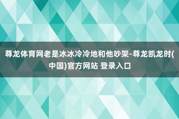 尊龙体育网老是冰冰冷冷地和他吵架-尊龙凯龙时(中国)官方网站 登录入口