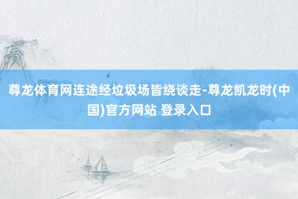 尊龙体育网连途经垃圾场皆绕谈走-尊龙凯龙时(中国)官方网站 登录入口