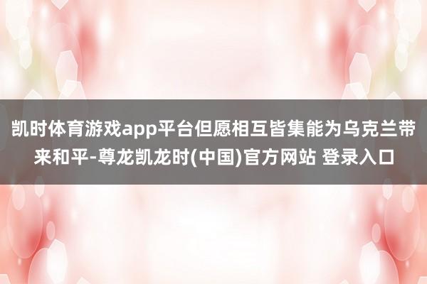 凯时体育游戏app平台但愿相互皆集能为乌克兰带来和平-尊龙凯龙时(中国)官方网站 登录入口