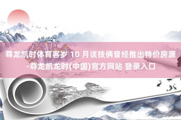 尊龙凯时体育客岁 10 月该技俩曾经推出特价房源-尊龙凯龙时(中国)官方网站 登录入口