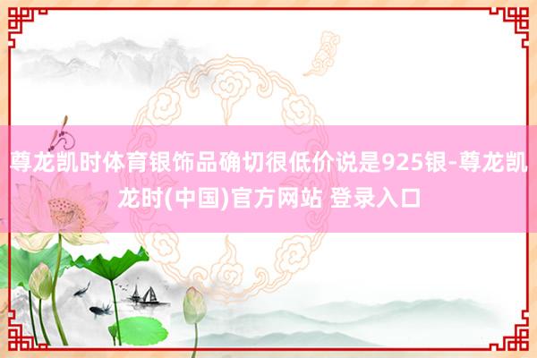 尊龙凯时体育银饰品确切很低价说是925银-尊龙凯龙时(中国)官方网站 登录入口