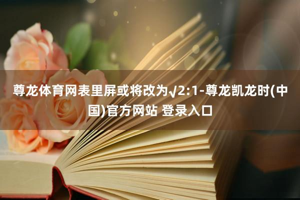 尊龙体育网表里屏或将改为√2:1-尊龙凯龙时(中国)官方网站 登录入口