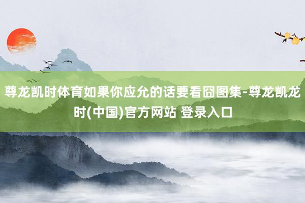 尊龙凯时体育如果你应允的话要看囧图集-尊龙凯龙时(中国)官方网站 登录入口