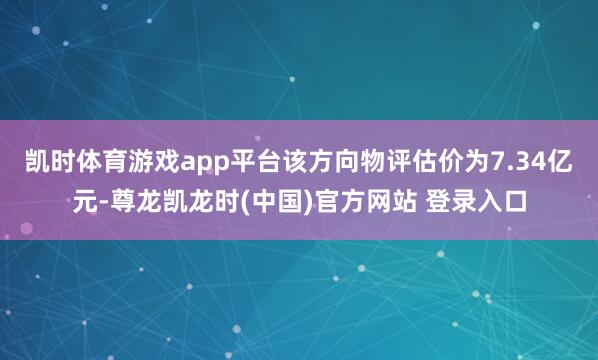 凯时体育游戏app平台该方向物评估价为7.34亿元-尊龙凯龙时(中国)官方网站 登录入口