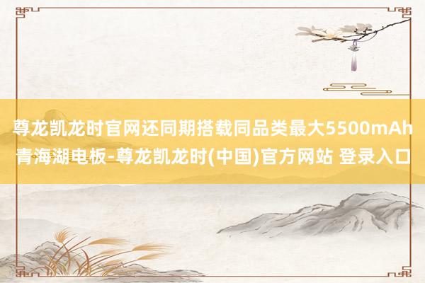 尊龙凯龙时官网还同期搭载同品类最大5500mAh青海湖电板-尊龙凯龙时(中国)官方网站 登录入口