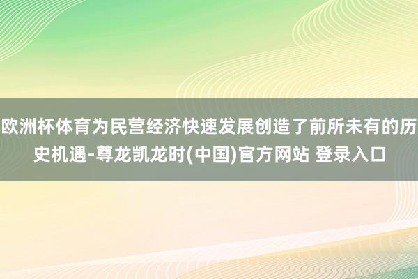 欧洲杯体育为民营经济快速发展创造了前所未有的历史机遇-尊龙凯龙时(中国)官方网站 登录入口